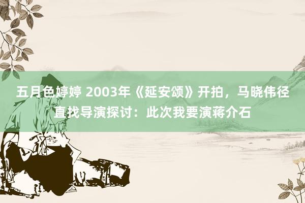 五月色婷婷 2003年《延安颂》开拍，马晓伟径直找导演探讨：此次我要演蒋介石