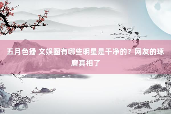 五月色播 文娱圈有哪些明星是干净的？网友的琢磨真相了