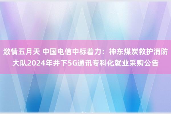 激情五月天 中国电信中标着力：神东煤炭救护消防大队2024年井下5G通讯专科化就业采购公告