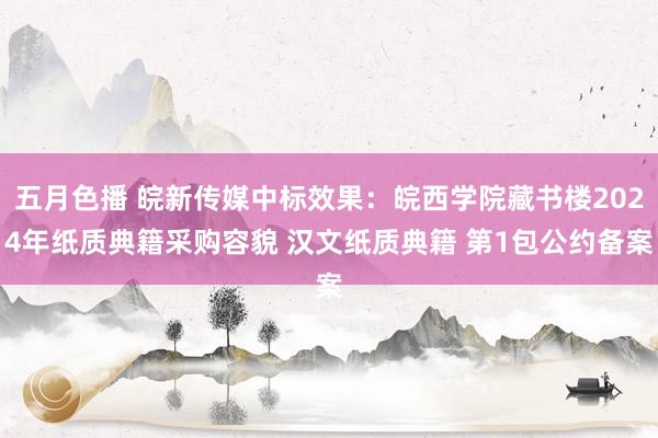 五月色播 皖新传媒中标效果：皖西学院藏书楼2024年纸质典籍采购容貌 汉文纸质典籍 第1包公约备案