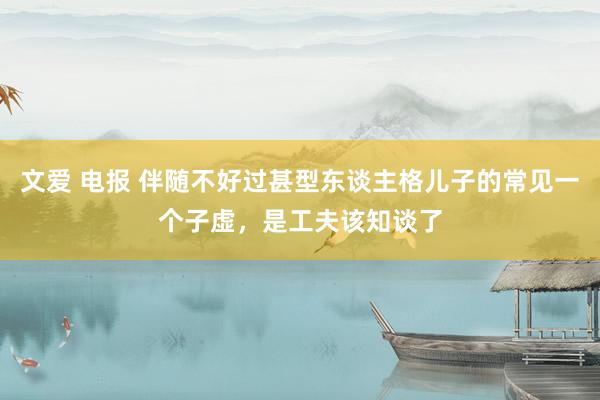 文爱 电报 伴随不好过甚型东谈主格儿子的常见一个子虚，是工夫该知谈了