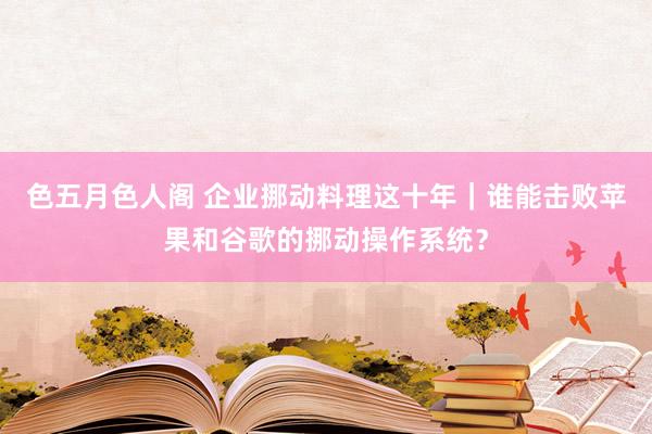 色五月色人阁 企业挪动料理这十年｜谁能击败苹果和谷歌的挪动操作系统？