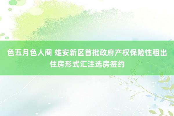 色五月色人阁 雄安新区首批政府产权保险性租出住房形式汇注选房签约