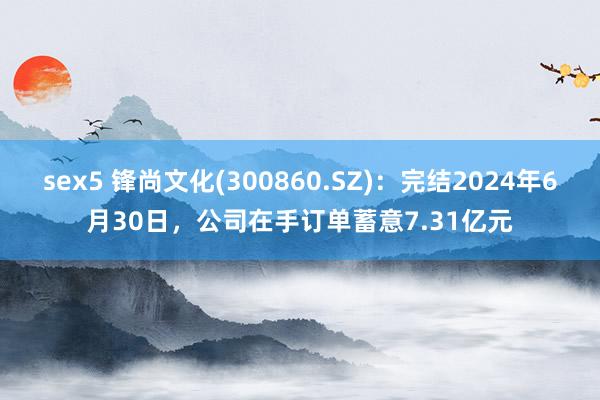 sex5 锋尚文化(300860.SZ)：完结2024年6月30日，公司在手订单蓄意7.31亿元