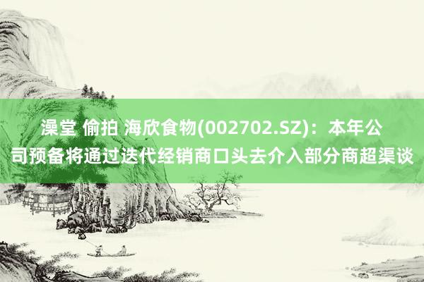 澡堂 偷拍 海欣食物(002702.SZ)：本年公司预备将通过迭代经销商口头去介入部分商超渠谈