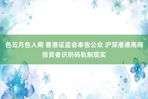 色五月色人阁 香港证监会奉告公众 沪深港通南向投资者识别码轨制现实