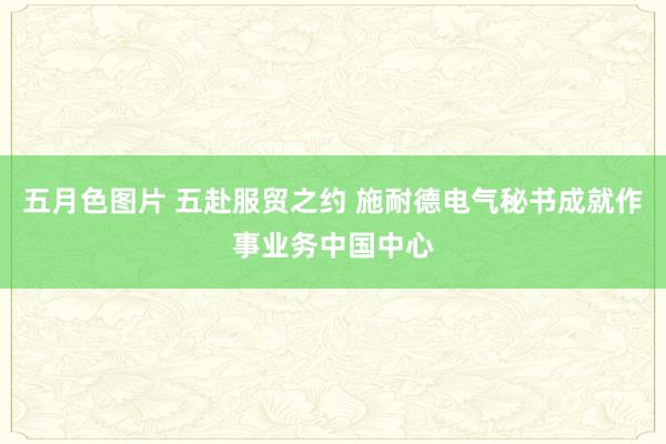 五月色图片 五赴服贸之约 施耐德电气秘书成就作事业务中国中心