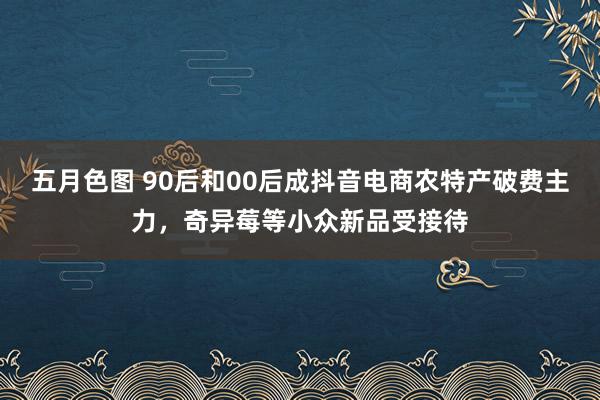 五月色图 90后和00后成抖音电商农特产破费主力，奇异莓等小众新品受接待