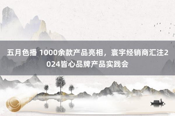 五月色播 1000余款产品亮相，寰宇经销商汇注2024皆心品牌产品实践会