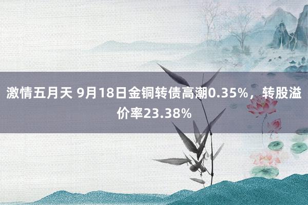 激情五月天 9月18日金铜转债高潮0.35%，转股溢价率23.38%