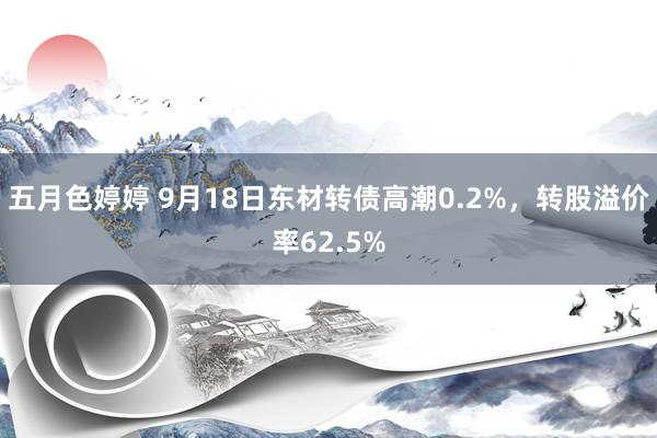 五月色婷婷 9月18日东材转债高潮0.2%，转股溢价率62.5%