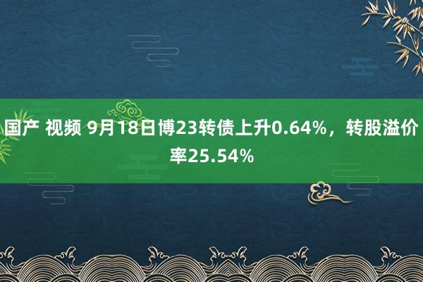 国产 视频 9月18日博23转债上升0.64%，转股溢价率25.54%