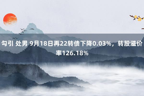 勾引 处男 9月18日再22转债下降0.03%，转股溢价率126.18%