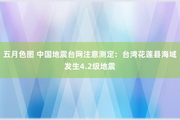 五月色图 中国地震台网注意测定：台湾花莲县海域发生4.2级地震