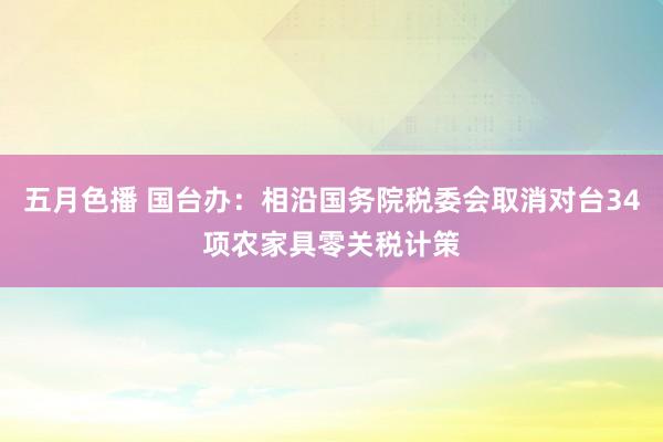 五月色播 国台办：相沿国务院税委会取消对台34项农家具零关税计策