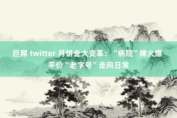 巨屌 twitter 月饼业大变革：“病院”牌火爆 平价“老字号”走向日常