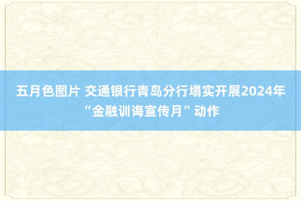 五月色图片 交通银行青岛分行塌实开展2024年“金融训诲宣传月”动作