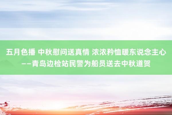 五月色播 中秋慰问送真情 浓浓矜恤暖东说念主心——青岛边检站民警为船员送去中秋道贺