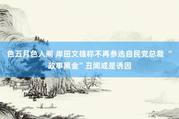 色五月色人阁 岸田文雄称不再参选自民党总裁 “政事黑金”丑闻或是诱因