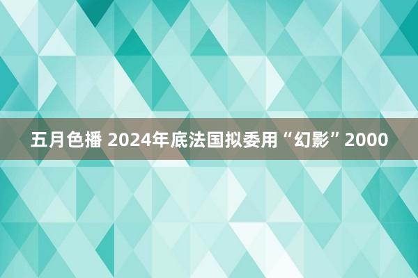 五月色播 2024年底法国拟委用“幻影”2000