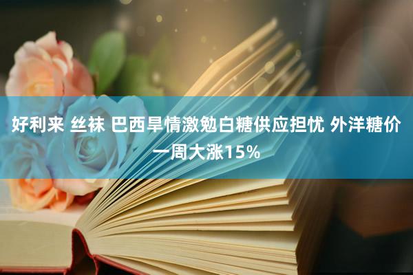 好利来 丝袜 巴西旱情激勉白糖供应担忧 外洋糖价一周大涨15%