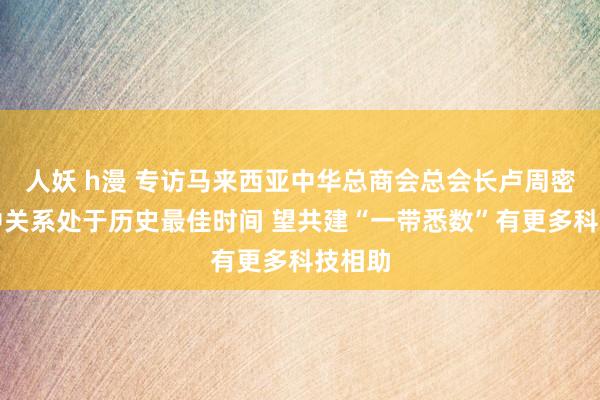 人妖 h漫 专访马来西亚中华总商会总会长卢周密：马中关系处于历史最佳时间 望共建“一带悉数”有更多科技相助