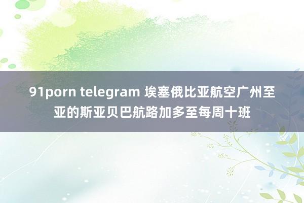 91porn telegram 埃塞俄比亚航空广州至亚的斯亚贝巴航路加多至每周十班