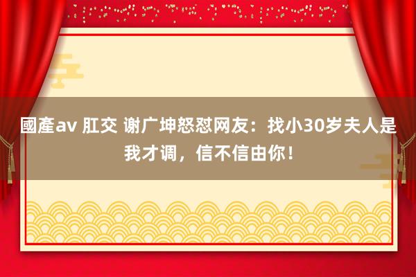 國產av 肛交 谢广坤怒怼网友：找小30岁夫人是我才调，信不信由你！