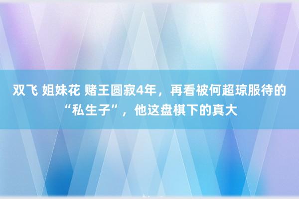 双飞 姐妹花 赌王圆寂4年，再看被何超琼服待的“私生子”，他这盘棋下的真大