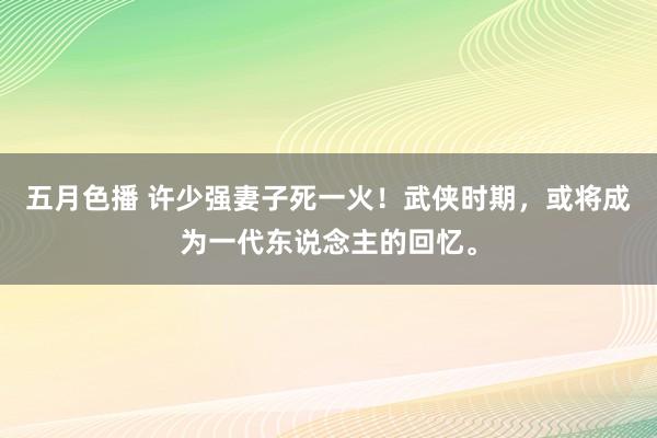 五月色播 许少强妻子死一火！武侠时期，或将成为一代东说念主的回忆。