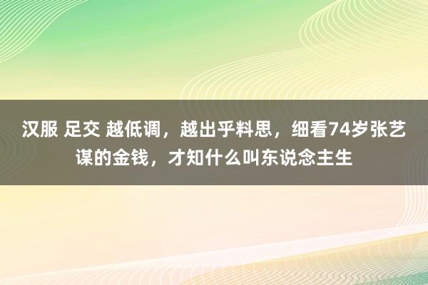 汉服 足交 越低调，越出乎料思，细看74岁张艺谋的金钱，才知什么叫东说念主生