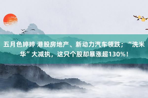 五月色婷婷 港股房地产、新动力汽车领跌；“洗米华”大减执，这只个股却暴涨超130%！