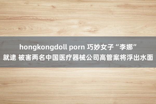 hongkongdoll porn 巧妙女子“李娜”就逮 被害两名中国医疗器械公司高管案将浮出水面