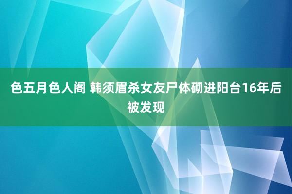 色五月色人阁 韩须眉杀女友尸体砌进阳台16年后被发现