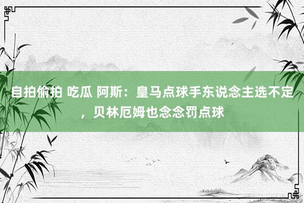 自拍偷拍 吃瓜 阿斯：皇马点球手东说念主选不定，贝林厄姆也念念罚点球