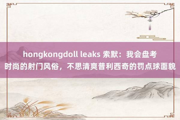 hongkongdoll leaks 索默：我会盘考时尚的射门风俗，不思清爽普利西奇的罚点球面貌