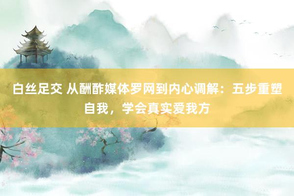 白丝足交 从酬酢媒体罗网到内心调解：五步重塑自我，学会真实爱我方