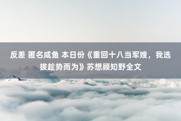 反差 匿名咸鱼 本日份《重回十八当军嫂，我选拔趁势而为》苏想顾知野全文