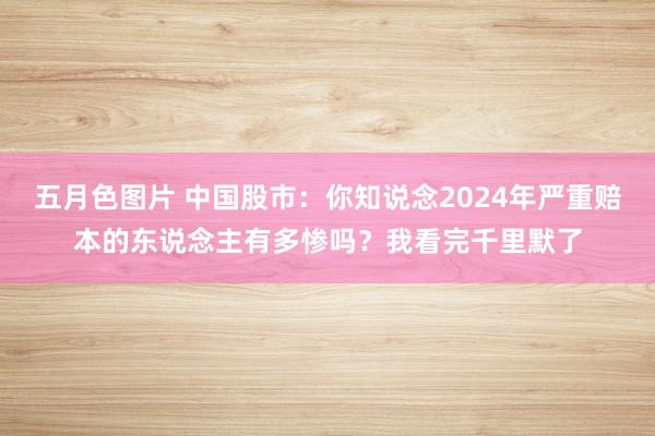 五月色图片 中国股市：你知说念2024年严重赔本的东说念主有多惨吗？我看完千里默了