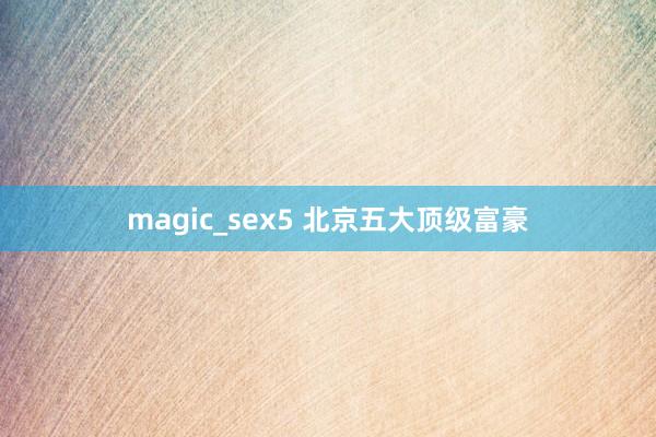 magic_sex5 北京五大顶级富豪