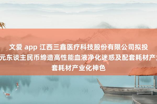 文爱 app 江西三鑫医疗科技股份有限公司拟投资约5亿元东谈主民币缔造高性能血液净化迷惑及配套耗材产业化神色