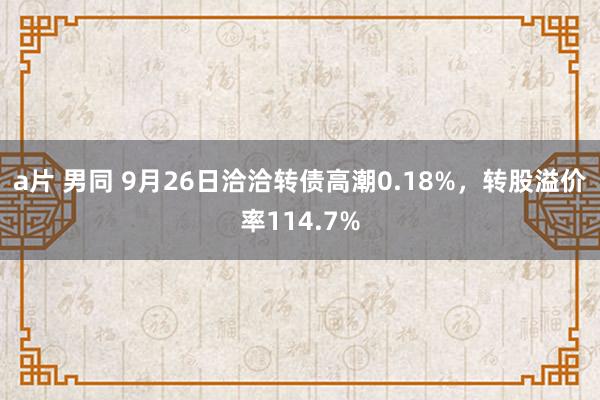 a片 男同 9月26日洽洽转债高潮0.18%，转股溢价率114.7%