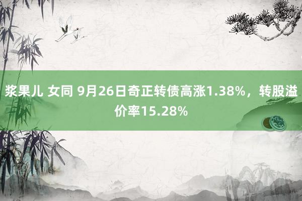 浆果儿 女同 9月26日奇正转债高涨1.38%，转股溢价率15.28%