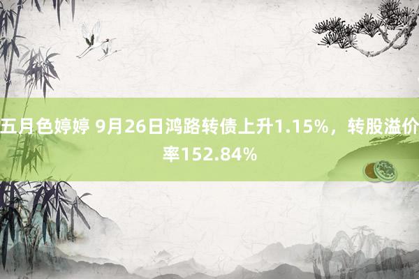 五月色婷婷 9月26日鸿路转债上升1.15%，转股溢价率152.84%