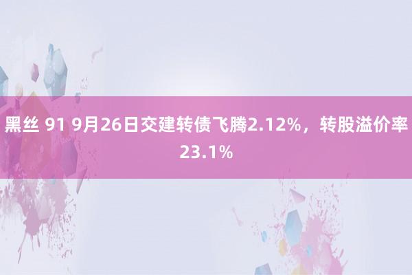 黑丝 91 9月26日交建转债飞腾2.12%，转股溢价率23.1%