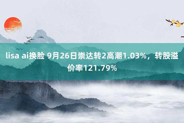 lisa ai换脸 9月26日崇达转2高潮1.03%，转股溢价率121.79%