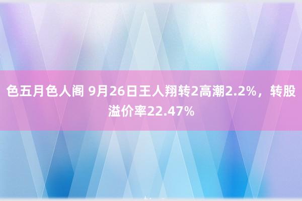 色五月色人阁 9月26日王人翔转2高潮2.2%，转股溢价率22.47%