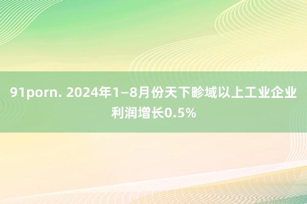 91porn. 2024年1—8月份天下畛域以上工业企业利润增长0.5%