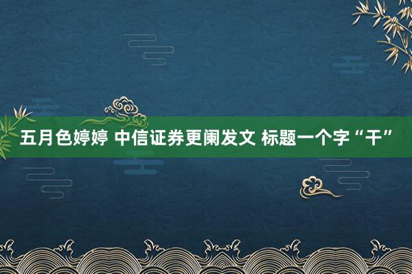 五月色婷婷 中信证券更阑发文 标题一个字“干”