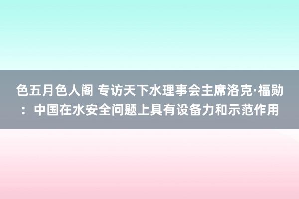 色五月色人阁 专访天下水理事会主席洛克·福勋：中国在水安全问题上具有设备力和示范作用